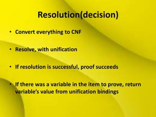 Resolution(decision)
• Convert everything to CNF
• Resolve, with unification
• If resolution is successful, proof succeeds
• If there was a variable in the item to prove, return
variable’s value from unification bindings
 