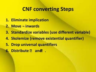 CNF converting Steps
1. Eliminate implication
2. Move ¬ inwards
3. Standardize variables (use different variable)
4. Skolemize (remove existential quantifier)
5. Drop universal quantifiers
6. Distribute ˄ and˄.
 