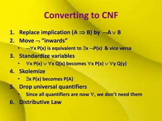 Converting to CNF
1. Replace implication (A  B) by A  B
2. Move  “inwards”
• x P(x) is equivalent to x P(x) & vice versa
3. Standardize variables
• x P(x)  x Q(x) becomes x P(x)  y Q(y)
4. Skolemize
• x P(x) becomes P(A)
5. Drop universal quantifiers
• Since all quantifiers are now , we don’t need them
6. Distributive Law
 