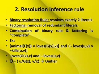 2. Resolution Inference rule
• Binary resolution Rule: resolves exactly 2 literals
• Factoring: removal of redundant literals.
• Combination of binary rule & factoring is
“Complete”
• Ex:
• [animal(F(x)) v loves(G(x),x)] and (¬ loves(u,v) v
¬kills(u,v)]
• loves(G(x),x) and ¬ loves(u,v)
• Ɵ = { u/G(x), v/x}  Unifier
 