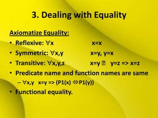 3. Dealing with Equality
Axiomatize Equality:
• Reflexive: x x=x
• Symmetric: x,y x=y, y=x
• Transitive: x,y,z x=y ˄ y=z => x=z
• Predicate name and function names are same
– x,y x=y => (P1(x) P1(y))
• Functional equality.
 