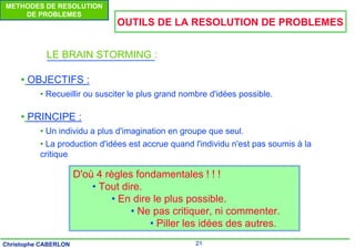 21
Christophe CABERLON
METHODES DE RESOLUTION
DE PROBLEMES
OUTILS DE LA RESOLUTION DE PROBLEMES
LE BRAIN STORMING :
• OBJECTIFS :
• Recueillir ou susciter le plus grand nombre d'idées possible.
• PRINCIPE :
• Un individu a plus d'imagination en groupe que seul.
• La production d'idées est accrue quand l'individu n'est pas soumis à la
critique
D'où 4 règles fondamentales ! ! !
• Tout dire.
• En dire le plus possible.
• Ne pas critiquer, ni commenter.
• Piller les idées des autres.
 