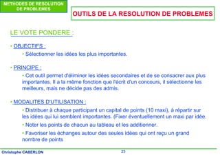 23
Christophe CABERLON
METHODES DE RESOLUTION
DE PROBLEMES
OUTILS DE LA RESOLUTION DE PROBLEMES
LE VOTE PONDERE :
• OBJECTIFS :
• Sélectionner les idées les plus importantes.
• PRINCIPE :
• Cet outil permet d'éliminer les idées secondaires et de se consacrer aux plus
importantes. Il a la même fonction que l'écrit d'un concours, il sélectionne les
meilleurs, mais ne décide pas des admis.
• MODALITES D'UTILISATION :
• Distribuer à chaque participant un capital de points (10 maxi), à répartir sur
les idées qui lui semblent importantes. (Fixer éventuellement un maxi par idée.
• Noter les points de chacun au tableau et les additionner.
• Favoriser les échanges autour des seules idées qui ont reçu un grand
nombre de points
 