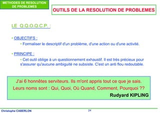 24
Christophe CABERLON
METHODES DE RESOLUTION
DE PROBLEMES
OUTILS DE LA RESOLUTION DE PROBLEMES
LE Q.Q.O.Q.C.P. :
• OBJECTIFS :
• Formaliser le descriptif d'un problème, d'une action ou d'une activité.
• PRINCIPE :
• Cet outil oblige à un questionnement exhaustif. Il est très précieux pour
s'assurer qu'aucune ambiguité ne subsiste. C'est un anti flou redoutable.
J'ai 6 honnêtes serviteurs. Ils m'ont appris tout ce que je sais.
Leurs noms sont : Qui, Quoi, Où Quand, Comment, Pourquoi ??
Rudyard KIPLING
 