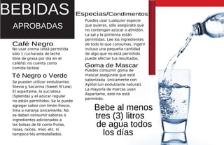 Café Negro
No usar crema (está permitida
Se pueden utilizar endulzantes
Stevia y Sacarina (Sweet N’Low)
El aspartame, la sucralosa
(Splenda) y el azúcar regular
no están permitidos. Se le puede
agregar sabor con limón fresco,
lima o naranja únicamente. No
se deben consumir sabores o
ingredientes adicionados a
las bolsas de té como frutas,
rosas, raíces, miel, etc. ni
tampoco tés embotellados.
Especias/Condimentos:
Puedes usar cualquier especie
que quieras, sólo asegúrate que
no contengan azúcar o almidón.
La sal y la pimienta están
permitidas. Lee los ingredientes
de todo lo que consumas, ingerir
incluso una pequeña cantidad
de algo que no está permitido
puede afectar tus resultados.
Puedes consumir goma de
mascar,asegúrate que esté
saborizada únicamente con
Xylitol (un endulzante natural).
La mayoría de marcas usan
Aspartame, este no está
permitido.
Goma de Mascar
APROBADAS
BEBIDAS
sólo 1 cucharada de leche
libre de grasa por día en el
café/té; no cuenta como
comida láctea)
Bebe al menos
tres (3) litros
de agua todos
los días
Té Negro o Verde
 