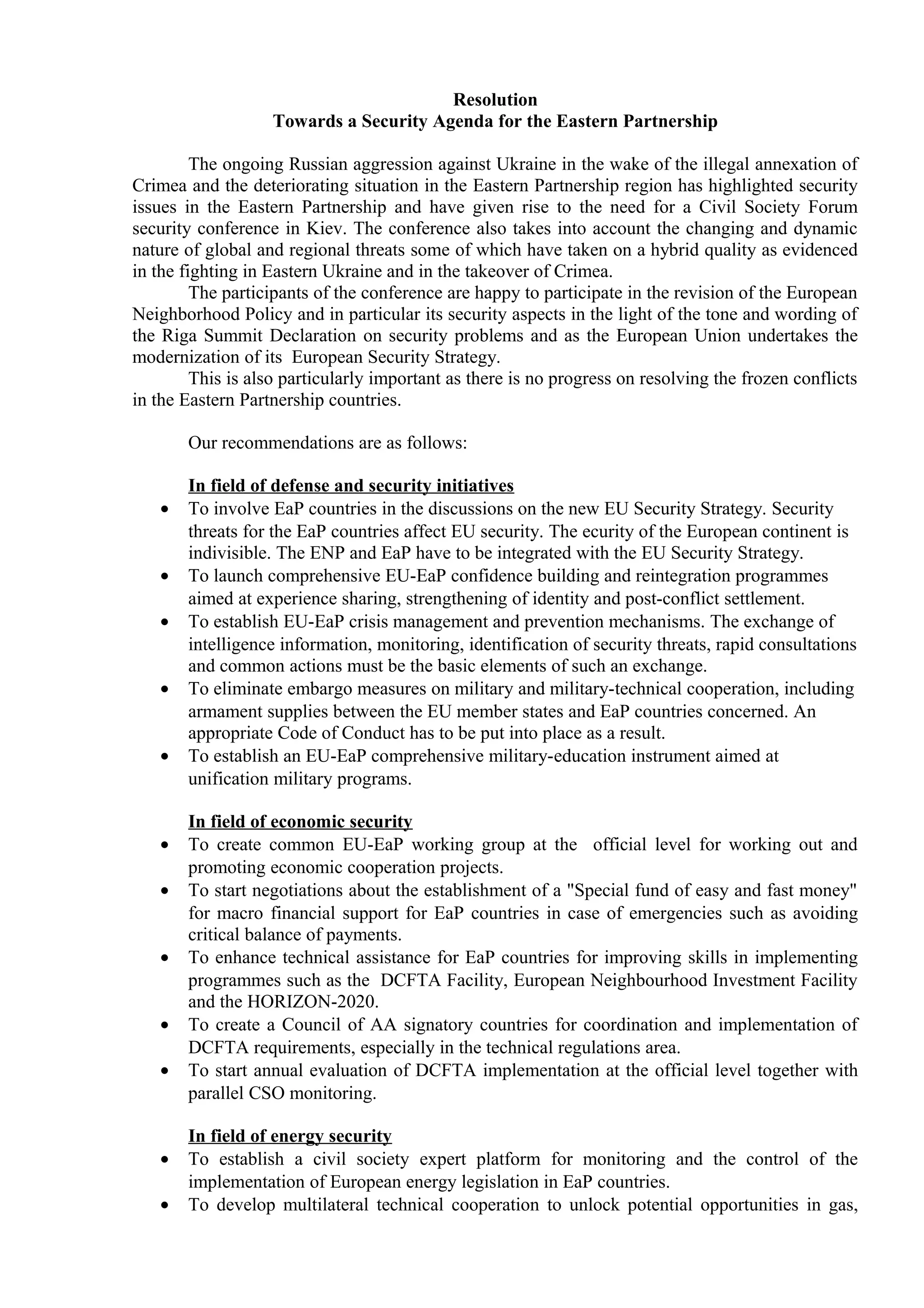 Resolution
Towards a Security Agenda for the Eastern Partnership
The ongoing Russian aggression against Ukraine in the wake of the illegal annexation of
Crimea and the deteriorating situation in the Eastern Partnership region has highlighted security
issues in the Eastern Partnership and have given rise to the need for a Civil Society Forum
security conference in Kiev. The conference also takes into account the changing and dynamic
nature of global and regional threats some of which have taken on a hybrid quality as evidenced
in the fighting in Eastern Ukraine and in the takeover of Crimea.
The participants of the conference are happy to participate in the revision of the European
Neighborhood Policy and in particular its security aspects in the light of the tone and wording of
the Riga Summit Declaration on security problems and as the European Union undertakes the
modernization of its European Security Strategy.
This is also particularly important as there is no progress on resolving the frozen conflicts
in the Eastern Partnership countries.
Our recommendations are as follows:
In field of defense and security initiatives
• To involve EaP countries in the discussions on the new EU Security Strategy. Security
threats for the EaP countries affect EU security. The ecurity of the European continent is
indivisible. The ENP and EaP have to be integrated with the EU Security Strategy.
• To launch comprehensive EU-EaP confidence building and reintegration programmes
aimed at experience sharing, strengthening of identity and post-conflict settlement.
• To establish EU-EaP crisis management and prevention mechanisms. The exchange of
intelligence information, monitoring, identification of security threats, rapid consultations
and common actions must be the basic elements of such an exchange.
• To eliminate embargo measures on military and military-technical cooperation, including
armament supplies between the EU member states and EaP countries concerned. An
appropriate Code of Conduct has to be put into place as a result.
• To establish an EU-EaP comprehensive military-education instrument aimed at
unification military programs.
In field of economic security
• Το create common EU-EaP working group at the official level for working out and
promoting economic cooperation projects.
• To start negotiations about the establishment of a "Special fund of easy and fast money"
for macro financial support for EaP countries in case of emergencies such as avoiding
critical balance of payments.
• To enhance technical assistance for EaP countries for improving skills in implementing
programmes such as the DCFTA Facility, European Neighbourhood Investment Facility
and the HORIZON-2020.
• Το create a Council of AA signatory countries for coordination and implementation of
DCFTA requirements, especially in the technical regulations area.
• To start annual evaluation of DCFTA implementation at the official level together with
parallel CSO monitoring.
In field of energy security
• To establish a civil society expert platform for monitoring and the control of the
implementation of European energy legislation in EaP countries.
• To develop multilateral technical cooperation to unlock potential opportunities in gas,
 