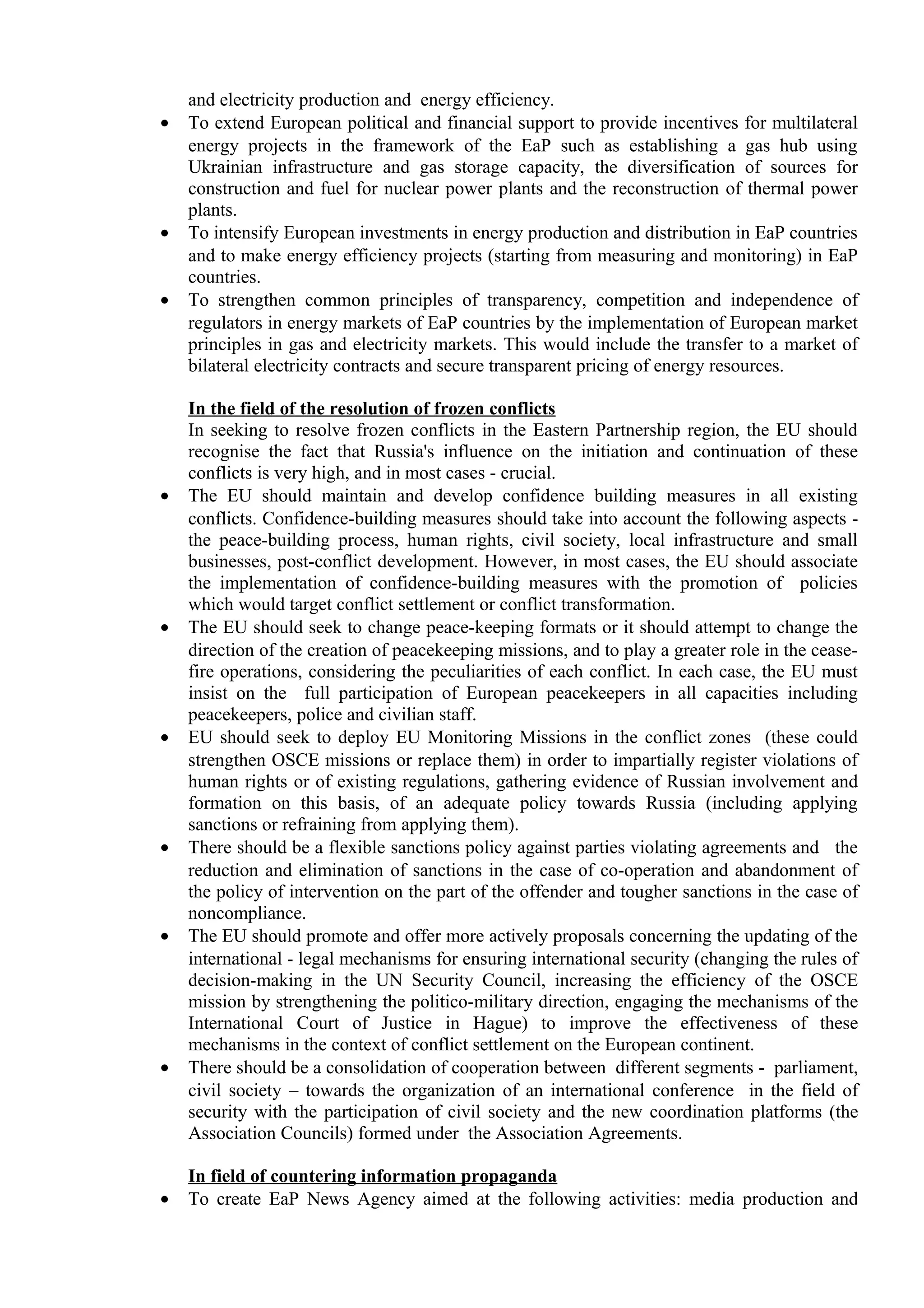 and electricity production and energy efficiency.
• To extend European political and financial support to provide incentives for multilateral
energy projects in the framework of the EaP such as establishing a gas hub using
Ukrainian infrastructure and gas storage capacity, the diversification of sources for
construction and fuel for nuclear power plants and the reconstruction of thermal power
plants.
• To intensify European investments in energy production and distribution in EaP countries
and to make energy efficiency projects (starting from measuring and monitoring) in EaP
countries.
• To strengthen common principles of transparency, competition and independence of
regulators in energy markets of EaP countries by the implementation of European market
principles in gas and electricity markets. This would include the transfer to a market of
bilateral electricity contracts and secure transparent pricing of energy resources.
In the field of the resolution of frozen conflicts
In seeking to resolve frozen conflicts in the Eastern Partnership region, the EU should
recognise the fact that Russia's influence on the initiation and continuation of these
conflicts is very high, and in most cases - crucial.
• The EU should maintain and develop confidence building measures in all existing
conflicts. Confidence-building measures should take into account the following aspects -
the peace-building process, human rights, civil society, local infrastructure and small
businesses, post-conflict development. However, in most cases, the EU should associate
the implementation of confidence-building measures with the promotion of policies
which would target conflict settlement or conflict transformation.
• The EU should seek to change peace-keeping formats or it should attempt to change the
direction of the creation of peacekeeping missions, and to play a greater role in the cease-
fire operations, considering the peculiarities of each conflict. In each case, the EU must
insist on the full participation of European peacekeepers in all capacities including
peacekeepers, police and civilian staff.
• EU should seek to deploy EU Monitoring Missions in the conflict zones (these could
strengthen OSCE missions or replace them) in order to impartially register violations of
human rights or of existing regulations, gathering evidence of Russian involvement and
formation on this basis, of an adequate policy towards Russia (including applying
sanctions or refraining from applying them).
• There should be a flexible sanctions policy against parties violating agreements and the
reduction and elimination of sanctions in the case of co-operation and abandonment of
the policy of intervention on the part of the offender and tougher sanctions in the case of
noncompliance.
• The EU should promote and offer more actively proposals concerning the updating of the
international - legal mechanisms for ensuring international security (changing the rules of
decision-making in the UN Security Council, increasing the efficiency of the OSCE
mission by strengthening the politico-military direction, engaging the mechanisms of the
International Court of Justice in Hague) to improve the effectiveness of these
mechanisms in the context of conflict settlement on the European continent.
• There should be a consolidation of cooperation between different segments - parliament,
civil society – towards the organization of an international conference in the field of
security with the participation of civil society and the new coordination platforms (the
Association Councils) formed under the Association Agreements.
In field of countering information propaganda
• To create EaP News Agency aimed at the following activities: media production and
 
