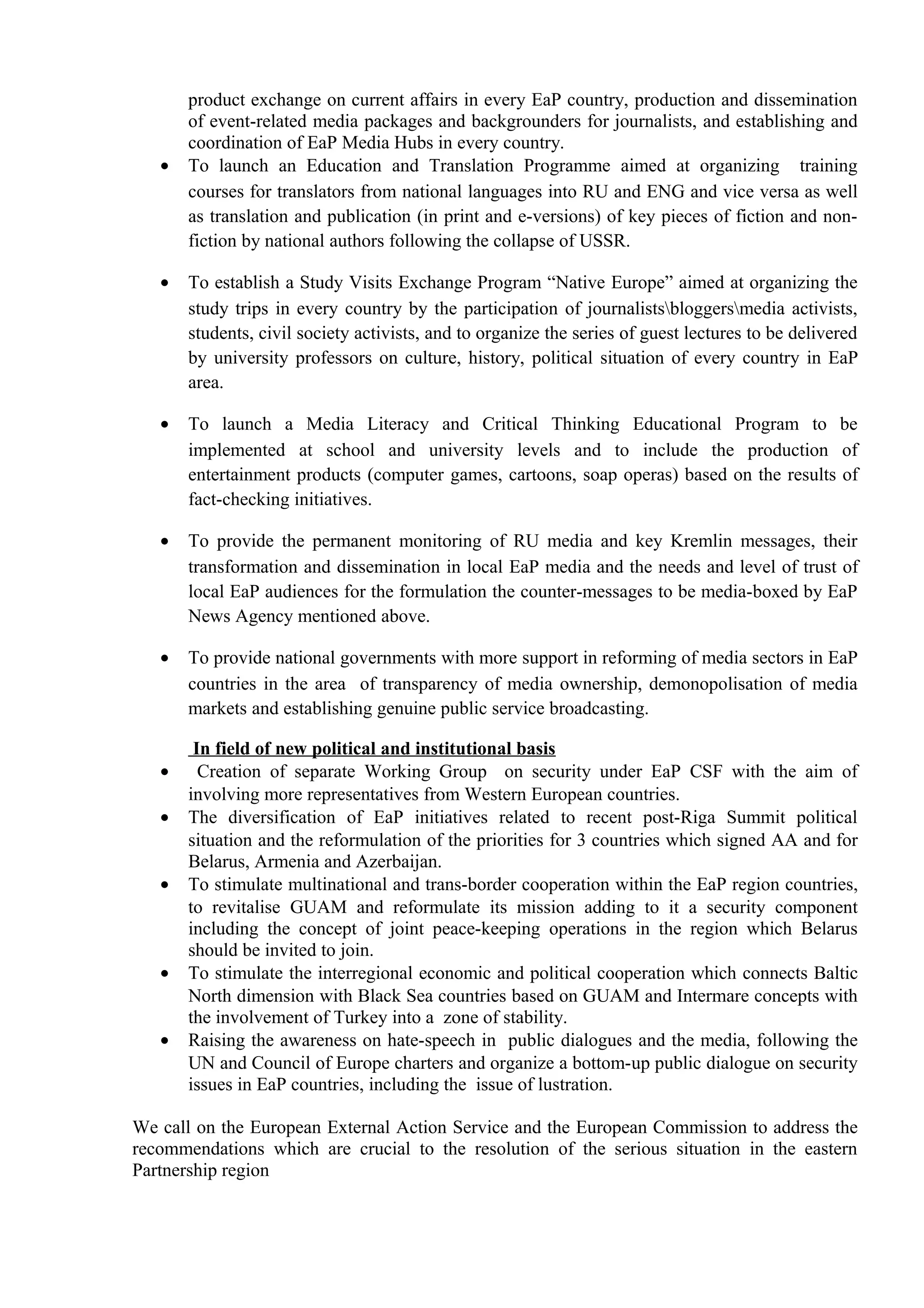 product exchange on current affairs in every EaP country, production and dissemination
of event-related media packages and backgrounders for journalists, and establishing and
coordination of EaP Media Hubs in every country.
• To launch an Education and Translation Programme aimed at organizing training
courses for translators from national languages into RU and ENG and vice versa as well
as translation and publication (in print and e-versions) of key pieces of fiction and non-
fiction by national authors following the collapse of USSR.
• To establish a Study Visits Exchange Program “Native Europe” aimed at organizing the
study trips in every country by the participation of journalistsbloggersmedia activists,
students, civil society activists, and to organize the series of guest lectures to be delivered
by university professors on culture, history, political situation of every country in EaP
area.
• To launch a Media Literacy and Critical Thinking Educational Program to be
implemented at school and university levels and to include the production of
entertainment products (computer games, cartoons, soap operas) based on the results of
fact-checking initiatives.
• To provide the permanent monitoring of RU media and key Kremlin messages, their
transformation and dissemination in local EaP media and the needs and level of trust of
local EaP audiences for the formulation the counter-messages to be media-boxed by EaP
News Agency mentioned above.
• To provide national governments with more support in reforming of media sectors in EaP
countries in the area of transparency of media ownership, demonopolisation of media
markets and establishing genuine public service broadcasting.
In field of new political and institutional basis
• Creation of separate Working Group on security under EaP CSF with the aim of
involving more representatives from Western European countries.
• The diversification of EaP initiatives related to recent post-Riga Summit political
situation and the reformulation of the priorities for 3 countries which signed AA and for
Belarus, Armenia and Azerbaijan.
• To stimulate multinational and trans-border cooperation within the EaP region countries,
to revitalise GUAM and reformulate its mission adding to it a security component
including the concept of joint peace-keeping operations in the region which Belarus
should be invited to join.
• To stimulate the interregional economic and political cooperation which connects Baltic
North dimension with Black Sea countries based on GUAM and Intermare concepts with
the involvement of Turkey into a zone of stability.
• Raising the awareness on hate-speech in public dialogues and the media, following the
UN and Council of Europe charters and organize a bottom-up public dialogue on security
issues in EaP countries, including the issue of lustration.
We call on the European External Action Service and the European Commission to address the
recommendations which are crucial to the resolution of the serious situation in the eastern
Partnership region
 