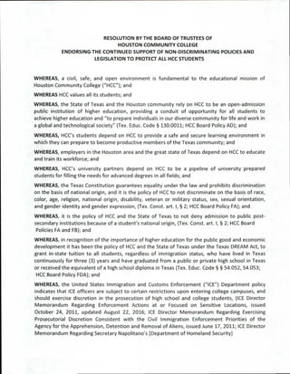RESOLUTION BY THE BOARD OF TRUSTEES OF
HOUSTON COMMUNITY COLLEGE
ENDORSING THE CONTINUED SUPPORT OF NON-DISCRIMINATING POLICIES AND
LEGISLATION TO PROTECT ALL HCC STUDENTS
WHEREAS, a civil, safe, and open environment is fundamental to the educational mission of
Houston Community College ("HCC"); and
WHEREAS HCC values all its students; and
WHEREAS, the State of Texas and the Houston community rely on HCC to be an open-admission
public institution of higher education, providing a conduit of opportunity for all students to
achieve higher education and "to prepare individuals in our diverse community for life and work in
a global and technological society" (Tex. Educ. Code § 130.0011; HCC Board Policy AD); and
WHEREAS, HCC's students depend on HCC to provide a safe and secure learning environment in
which they can prepare to become productive members of the Texas community; and
WHEREAS, employers in the Houston area and the great state of Texas depend on HCC to educate
and train its workforce; and
WHEREAS, HCC's university partners depend on HCC to be a pipeline of university prepared
students for filling the needs for advanced degrees in all fields; and
WHEREAS, the Texas Constitution guarantees equality under the law and prohibits discrimination
on the basis of national origin, and it is the policy of HCC to not discriminate on the basis of race,
color, age, religion, national origin, disability, veteran or military status, sex, sexual orientation,
and gender identity and gender expression, (Tex. Const. art. I, § 2; HCC Board Policy FA); and
WHEREAS, it is the policy of HCC and the State of Texas to not deny admission to public post-
secondary institutions because of a student's national origin, (Tex. Const. art. I, § 2; HCC Board
Policies FA and FB); and
WHEREAS, in recognition of the importance of higher education for the public good and economic
development it has been the policy of HCC and the State of Texas under the Texas DREAM Act, to
grant in-state tuition to all students, regardless of immigration status, who have lived in Texas
continuously for three (3) years and have graduated from a public or private high school in Texas
or received the equivalent of a high school diploma in Texas (Tex. Educ. Code § § 54.052, 54.053;
HCC Board Policy FDA); and
WHEREAS, the United States Immigration and Customs Enforcement ("ICE") Department policy
indicates that ICE officers are subject to certain restrictions upon entering college campuses, and
should exercise discretion in the prosecution of high school and college students, (ICE Director
Memorandum Regarding Enforcement Actions at or Focused on Sensitive Locations, issued
October 24, 2011, updated August 22, 2016; ICE Director Memorandum Regarding Exercising
Prosecutorial Discretion Consistent with the Civil Immigration Enforcement Priorities of the
Agency for the Apprehension, Detention and Removal of Aliens, issued June 17, 2011; ICE Director
Memorandum Regarding Secretary Napolitano's [Department of Homeland Security]
 