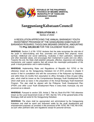 REPUBLIC OF THE PHILIPPINES
PROVINCE OF MISAMIS ORIENTAL
MUNICIPALITY OF TAGOLOAN
BARANGAY ROSARIO
-0o0-
SangguniangKabataanCouncil
RESOLUTION NO. 1
Series of 2022
A RESOLUTION APPROVING THE ANNUAL BARANGAY YOUTH
INVESTMENT PROGRAM OF THE SANGUNIANG KABATAAN OF
BARANGAYROSARIO,TAGOLOAN,MISAMIS ORIENTAL AMOUNTING
TO Php 329,383.90 FOR THE CALENDAR YEAR 2022.
WHEREAS, Section 2 of RA 10742 declares that the state recognizes the vital role of
the youth in nation-building and thus, promotes and protects their physical, moral,
spiritual, intellectual and social well-being, inculcates in them patriotism, nationalism
and other desirable values, and encourages their involvement in public and civic affairs.
Towards this end, the State shall establish adequate, effective, responsive and enabling
mechanisms and support systems that will ensure the meaningful participation of the
youth in local governance and in nation-building.
WHEREAS, Implementing Rules and Regulations of Republic Act 10742 or the
otherwise known as the Sangguniang Kabataan Act of 2015 provides in chapter II
section 8 that In consultation and with the concurrence of the Katipunan ng Kabataan,
and within three (3) months from assumption to office, formulate a three (3)-year rolling
plan, which shall be known as the Comprehensive Barangay Youth Development Plan,
which shall serve as basis in the preparation of the Annual Barangay Youth Investment
Program. This plan shall be aligned with the Philippine Youth Development Plan
(PYDP) and other Local Youth Development Plans in every level, municipal, city and
provincial as is relevant.
WHEREAS, Pursuant to section 329, Article 2, Title six, Book III of RA 7160 otherwise
known as the Local Government Code of 1991, that the 10% of the general funds of the
Barangay shall set aside for the Sangguniang Kabataan.
WHEREAS, The share shall be appropriated and administered by the Sangguniang
Kabataan and shall be spent and disbursed solely for the youth development and
empowerment purposes as provided in the provisions of RA 10742, RA 7160, RA 9184,
as such other pertinent rules and regulations except for personal services.
 