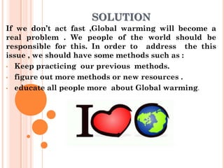 SOLUTION
If we don’t act fast ,Global warming will become a
real problem . We people of the world should be
responsible for this. In order to address the this
issue , we should have some methods such as :
• Keep practicing our previous methods.

• figure out more methods or new resources .

• educate all people more about Global warming.
 