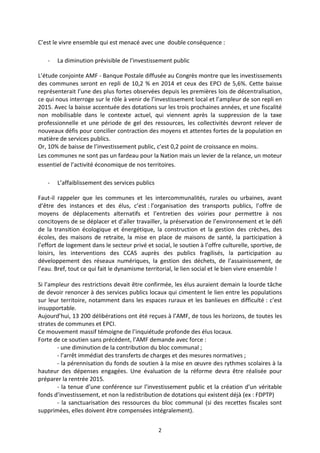 2 
C’est le vivre ensemble qui est menacé avec une double conséquence : 
- La diminution prévisible de l’investissement public 
L’étude conjointe AMF - Banque Postale diffusée au Congrès montre que les investissements des communes seront en repli de 10,2 % en 2014 et ceux des EPCI de 5,6%. Cette baisse représenterait l’une des plus fortes observées depuis les premières lois de décentralisation, ce qui nous interroge sur le rôle à venir de l’investissement local et l’ampleur de son repli en 2015. Avec la baisse accentuée des dotations sur les trois prochaines années, et une fiscalité non mobilisable dans le contexte actuel, qui viennent après la suppression de la taxe professionnelle et une période de gel des ressources, les collectivités devront relever de nouveaux défis pour concilier contraction des moyens et attentes fortes de la population en matière de services publics. 
Or, 10% de baisse de l’investissement public, c’est 0,2 point de croissance en moins. 
Les communes ne sont pas un fardeau pour la Nation mais un levier de la relance, un moteur essentiel de l’activité économique de nos territoires. 
- L’affaiblissement des services publics 
Faut-il rappeler que les communes et les intercommunalités, rurales ou urbaines, avant d’être des instances et des élus, c’est : l’organisation des transports publics, l’offre de moyens de déplacements alternatifs et l’entretien des voiries pour permettre à nos concitoyens de se déplacer et d’aller travailler, la préservation de l’environnement et le défi de la transition écologique et énergétique, la construction et la gestion des crèches, des écoles, des maisons de retraite, la mise en place de maisons de santé, la participation à l’effort de logement dans le secteur privé et social, le soutien à l’offre culturelle, sportive, de loisirs, les interventions des CCAS auprès des publics fragilisés, la participation au développement des réseaux numériques, la gestion des déchets, de l’assainissement, de l’eau. Bref, tout ce qui fait le dynamisme territorial, le lien social et le bien vivre ensemble ! 
Si l’ampleur des restrictions devait être confirmée, les élus auraient demain la lourde tâche de devoir renoncer à des services publics locaux qui cimentent le lien entre les populations sur leur territoire, notamment dans les espaces ruraux et les banlieues en difficulté : c’est insupportable. 
Aujourd’hui, 13 200 délibérations ont été reçues à l’AMF, de tous les horizons, de toutes les strates de communes et EPCI. 
Ce mouvement massif témoigne de l’inquiétude profonde des élus locaux. 
Forte de ce soutien sans précédent, l’AMF demande avec force : 
- une diminution de la contribution du bloc communal ; 
- l’arrêt immédiat des transferts de charges et des mesures normatives ; 
- la pérennisation du fonds de soutien à la mise en oeuvre des rythmes scolaires à la hauteur des dépenses engagées. Une évaluation de la réforme devra être réalisée pour préparer la rentrée 2015. 
- la tenue d’une conférence sur l’investissement public et la création d’un véritable fonds d’investissement, et non la redistribution de dotations qui existent déjà (ex : FDPTP) 
- la sanctuarisation des ressources du bloc communal (si des recettes fiscales sont supprimées, elles doivent être compensées intégralement).  