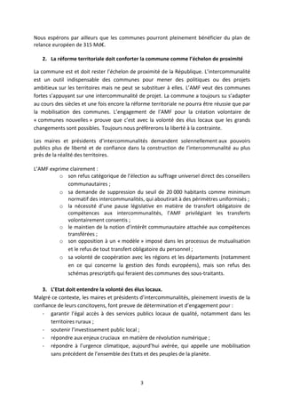 3 
Nous espérons par ailleurs que les communes pourront pleinement bénéficier du plan de relance européen de 315 Md€. 
2. La réforme territoriale doit conforter la commune comme l’échelon de proximité 
La commune est et doit rester l’échelon de proximité de la République. L’intercommunalité est un outil indispensable des communes pour mener des politiques ou des projets ambitieux sur les territoires mais ne peut se substituer à elles. L’AMF veut des communes fortes s’appuyant sur une intercommunalité de projet. La commune a toujours su s’adapter au cours des siècles et une fois encore la réforme territoriale ne pourra être réussie que par la mobilisation des communes. L’engagement de l’AMF pour la création volontaire de « communes nouvelles » prouve que c’est avec la volonté des élus locaux que les grands changements sont possibles. Toujours nous préfèrerons la liberté à la contrainte. 
Les maires et présidents d’intercommunalités demandent solennellement aux pouvoirs publics plus de liberté et de confiance dans la construction de l’intercommunalité au plus près de la réalité des territoires. 
L’AMF exprime clairement : 
o son refus catégorique de l’élection au suffrage universel direct des conseillers communautaires ; 
o sa demande de suppression du seuil de 20 000 habitants comme minimum normatif des intercommunalités, qui aboutirait à des périmètres uniformisés ; 
o la nécessité d’une pause législative en matière de transfert obligatoire de compétences aux intercommunalités, l’AMF privilégiant les transferts volontairement consentis ; 
o le maintien de la notion d’intérêt communautaire attachée aux compétences transférées ; 
o son opposition à un « modèle » imposé dans les processus de mutualisation et le refus de tout transfert obligatoire du personnel ; 
o sa volonté de coopération avec les régions et les départements (notamment en ce qui concerne la gestion des fonds européens), mais son refus des schémas prescriptifs qui feraient des communes des sous-traitants. 
3. L’Etat doit entendre la volonté des élus locaux. 
Malgré ce contexte, les maires et présidents d’intercommunalités, pleinement investis de la confiance de leurs concitoyens, font preuve de détermination et d’engagement pour : 
- garantir l’égal accès à des services publics locaux de qualité, notamment dans les territoires ruraux ; 
- soutenir l’investissement public local ; 
- répondre aux enjeux cruciaux en matière de révolution numérique ; 
- répondre à l’urgence climatique, aujourd’hui avérée, qui appelle une mobilisation sans précédent de l’ensemble des Etats et des peuples de la planète.  
