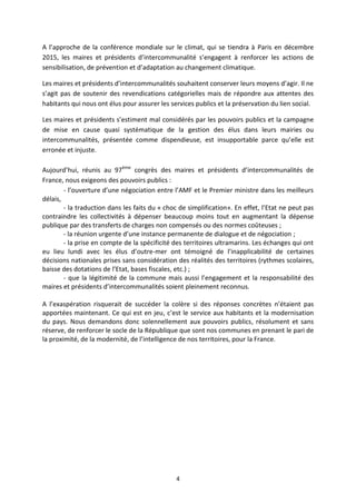 4 
A l’approche de la conférence mondiale sur le climat, qui se tiendra à Paris en décembre 2015, les maires et présidents d’intercommunalité s’engagent à renforcer les actions de sensibilisation, de prévention et d’adaptation au changement climatique. 
Les maires et présidents d’intercommunalités souhaitent conserver leurs moyens d’agir. Il ne s’agit pas de soutenir des revendications catégorielles mais de répondre aux attentes des habitants qui nous ont élus pour assurer les services publics et la préservation du lien social. 
Les maires et présidents s’estiment mal considérés par les pouvoirs publics et la campagne de mise en cause quasi systématique de la gestion des élus dans leurs mairies ou intercommunalités, présentée comme dispendieuse, est insupportable parce qu’elle est erronée et injuste. 
Aujourd’hui, réunis au 97ème congrès des maires et présidents d’intercommunalités de France, nous exigeons des pouvoirs publics : 
- l’ouverture d’une négociation entre l’AMF et le Premier ministre dans les meilleurs délais, 
- la traduction dans les faits du « choc de simplification». En effet, l’Etat ne peut pas contraindre les collectivités à dépenser beaucoup moins tout en augmentant la dépense publique par des transferts de charges non compensés ou des normes coûteuses ; 
- la réunion urgente d’une instance permanente de dialogue et de négociation ; 
- la prise en compte de la spécificité des territoires ultramarins. Les échanges qui ont eu lieu lundi avec les élus d’outre-mer ont témoigné de l’inapplicabilité de certaines décisions nationales prises sans considération des réalités des territoires (rythmes scolaires, baisse des dotations de l’Etat, bases fiscales, etc.) ; 
- que la légitimité de la commune mais aussi l’engagement et la responsabilité des maires et présidents d’intercommunalités soient pleinement reconnus. 
A l’exaspération risquerait de succéder la colère si des réponses concrètes n’étaient pas apportées maintenant. Ce qui est en jeu, c’est le service aux habitants et la modernisation du pays. Nous demandons donc solennellement aux pouvoirs publics, résolument et sans réserve, de renforcer le socle de la République que sont nos communes en prenant le pari de la proximité, de la modernité, de l’intelligence de nos territoires, pour la France. 