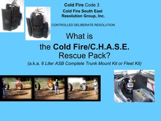 Cold Fire Code 3    
                 Cold Fire South East
                 Resolution Group, Inc.

            CONTROLLED DELIBERATE RESOLUTION



             What is 
      the Cold Fire/C.H.A.S.E. 
           Rescue Pack?
(a.k.a. 6 Liter ASB Complete Trunk Mount Kit or Fleet Kit)
 