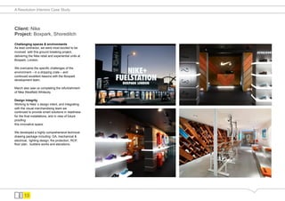 A Resolution Interiors Case Study




Client: Nike
Project: Boxpark, Shoreditch

Challenging spaces & environments
As lead contractor, we were most excited to be
involved with this ground breaking project,
delivering the Nike retail and experiential units at
Boxpark, London.

We overcame the specific challenges of the
environment – in a shipping crate – and
continued excellent liaisons with the Boxpark
development team.

March also saw us completing the refurbishment
of Nike Westfield Whitecity.

Design Integrity
Working to Nike s design intent, and integrating
with the visual merchandising team we
continued to provide smart solutions in readiness
for the final installations, and in view of future
proofing
this innovative space.

We developed a highly comprehensive technical
drawing package including GA, mechanical &
electrical, lighting design, fire protection, RCP,
floor plan, builders works and elevations.




       13
 