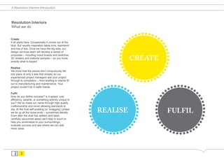 A Resolution Interiors Introduction




                                                                                  ........
Resolution Interiors



                                                                                ..
What we do


Create




                                                                                            ...........
                                                                         .........
It all starts here. Occasionally it comes out of the
blue. But usually inspiration takes time, teamwork
and lots of tea. Once we have the big idea, our
design services team will develop a series of
proposals – including mood boards and sketches,
3D renders and material samples – so you know
exactly what to expect.
                                                                                CREATE
Realise




                                                                       ..
                                                                                ...........
                                                                    ........                     ........
We know that the pieces don’t miraculously fall
into place (if only it was that simple) so our




                                                                  ..                           ..
experienced project managers see your project
through to completion – from briefing to interior fit
out to manufacturing and maintenance. Your
project couldn’t be in safer hands.

Fulfil




                                                                              ...........


                                                                                                          ...........
                                                           .........


                                                                                       .........
How do you define success? Is it speed, cost
efficiency, awards, or something entirely unique to
you? We’ve made our name through high quality
craftsmanship and never allowing standards to
slip. At the final self-auditing (or ‘snagging’) phase
we tie up all the loose ends – sometimes literally.               REALISE                       FULFIL
Even after the dust has settled (and been
carefully vacuumed away) we’ll stay in touch to
help you acclimatise to your surroundings,
                                                         ..


                                                                                     ..
evaluate success and see where we can add
more value.
                                                                  ...........                  ...........
         2
 