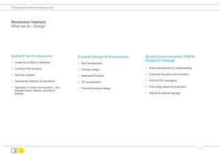 A Resolution Interiors Introduction




Resolution Interiors
What we do - Design




Spatial & Service Appraisal                  Creative Design & Visualisation   Brand Communication, POS &
•  Customer profiling & behaviour
                                                                               Graphics Package
                                             •  Brief development

•  Customer flow & layout                                                      •  Brand development & understanding
                                             •  Concept design

•  Services analysis                                                           •  Customer focused communication
                                             •  Materials & finishes

•  Operational objective & aspirations                                         •  POS & POP messaging
                                             •  3D visuaulisation

•  Appraisal of current environment – this                                     •  Print ready artwork & production
                                             •  Fixture & furniture design
   includes brand, fixtures, services &
   finishes                                                                    •  Internal & external signage




       3
 