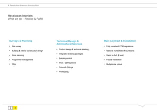 A Resolution Interiors Introduction




Resolution Interiors
What we do – Realise & Fulfill




 Surveys & Planning                           Technical Design &                        Main Contract & Installation
                                              Architectural Services
 •  Site survey                                                                         •  Fully compliant CDM regulations
                                              •  Product design & technical detailing
 •  Building & interior construction design                                             •  National multi skilled fit-out teams
                                              •  Integrated drawing packages
 •  Store planning                                                                      •  Rapid re-furb & build
                                              •  Building control
 •  Programme management                                                                •  Fixture installation
                                              •  M&E / lighting layout
 •  DDA                                                                                 •  Multiple site rollout
                                              •  Fixture & Fittings

                                              •  Prototyping




       4
 