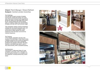 A Resolution Interiors Case Study




Client: Pret A Manger // Brand Refresh
Subject: Central London branches
The Challenge
Pret had been through a process of steadily
evolving their original store design over many
years, they have continued to grow aggressively
across the Capital, and other large cities across
the UK. Having worked with Pret for several
years, we helped to design their merchandising
& display units often with multi-functional usage.

They recognised, however, that the evolutionary
changes had now reached saturation point, and
it was time to review the complete in-store
environment to better express the unique
positioning of the Pret brand, and enrich the
customer experience.


The Thinking
In this instance, preparation was key to the
success of the build phase. It was critical to have
a detailed programme that covered all aspects of
the tasks involved, and to have a disciplined
process for the operation of the site. The works
required a multi-skilled trade team to work in
very close proximity, within a shortened working.


The Resolution
The first store, in Albermarle Street, W1 was
completed in just 6 days, with no disruption to
day time trading. We went on to complete a roll
out programme, including several busy London
stores.




        7
 