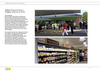 A Resolution Interiors Case Study




Client: Musgrave Group
Project: National UK & IRL
The Challenge
We have been working with the Musgraves
group in the UK and Ireland for over 5 years,
across all of their priority brands. As their lead in-
store environment design-build partner we
conduct the majority of all key refurbishment & fit
out projects. The scope of our works include
concept development design support particularly
across new ventures such as coffee shops & in-
house bakerys, full planning and technical
design, build works, fixture and unitary supply
and installation.

As a long-term partner, our challenge is to share
the ambitions and objectives set for Budgens
and Londis, in developing the in-store
environment to meet with the business needs
and initiatives. These take into account
corporate responsibilities to advance their
sustainability & energy efficiency status, while
also achieving new revenue avenues such as
joint ventures with Subway and the Post Office
to new initiatives such as in-store coffee shops.




         8
 