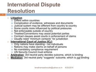International Dispute
Resolution
 Litigation
 Differs within countries
 Complication of evidence, witnesses and documents
 Judicial system may be different from country to country
 Some courts more influenced by political pressures
 Not enforceable outside of country
 Treaties/Conventions may assist potential parties
 Contract clauses assist courts in enforcement of claims
 Usually need “minimum contacts” for jurisdiction
 International Court of Justice (ICJ)
 Only nations have standing - not individuals
 Nations may make claims on behalf of persons
 No mandatory compliance requirement
 UN Security Council must enforce
 Arbitration: 3rd neutral party decides outcome, which is binding
 Mediation: 3rd neutral party “suggests” outcome, which is not binding
4/25/2014
1
tenaliramaadvocate@yahoo.co.in
 