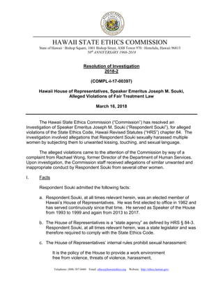 Telephone: (808) 587-0460 Email: ethics@hawaiiethics.org Website: http://ethics.hawaii.gov/
HAWAII STATE ETHICS COMMISSION
State of Hawaii · Bishop Square, 1001 Bishop Street, ASB Tower 970 · Honolulu, Hawaii 96813
50th
ANNIVERSARY 1968-2018
Resolution of Investigation
2018-2
(COMPL-I-17-00397)
Hawaii House of Representatives, Speaker Emeritus Joseph M. Souki,
Alleged Violations of Fair Treatment Law
March 16, 2018
The Hawaii State Ethics Commission (“Commission”) has resolved an
Investigation of Speaker Emeritus Joseph M. Souki (“Respondent Souki”), for alleged
violations of the State Ethics Code, Hawaii Revised Statutes (“HRS”) chapter 84. The
investigation involved allegations that Respondent Souki sexually harassed multiple
women by subjecting them to unwanted kissing, touching, and sexual language.
The alleged violations came to the attention of the Commission by way of a
complaint from Rachael Wong, former Director of the Department of Human Services.
Upon investigation, the Commission staff received allegations of similar unwanted and
inappropriate conduct by Respondent Souki from several other women.
I. Facts
Respondent Souki admitted the following facts:
a. Respondent Souki, at all times relevant herein, was an elected member of
Hawaii’s House of Representatives. He was first elected to office in 1982 and
has served continuously since that time. He served as Speaker of the House
from 1993 to 1999 and again from 2013 to 2017.
b. The House of Representatives is a “state agency” as defined by HRS § 84-3.
Respondent Souki, at all times relevant herein, was a state legislator and was
therefore required to comply with the State Ethics Code.
c. The House of Representatives’ internal rules prohibit sexual harassment:
It is the policy of the House to provide a work environment
free from violence, threats of violence, harassment,
 