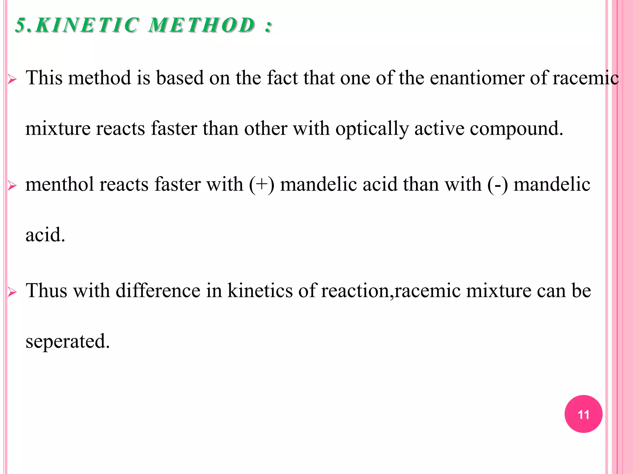 5.KINETIC METHOD :
 This method is based on the fact that one of the enantiomer of racemic
mixture reacts faster than other with optically active compound.
 menthol reacts faster with (+) mandelic acid than with (-) mandelic
acid.
 Thus with difference in kinetics of reaction,racemic mixture can be
seperated.
11
 