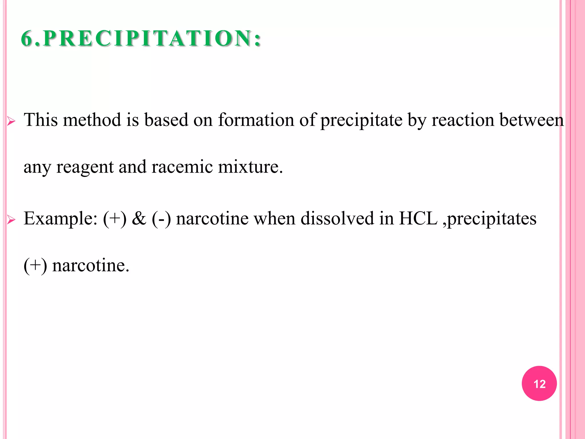 6.PRECIPITATION:
 This method is based on formation of precipitate by reaction between
any reagent and racemic mixture.
 Example: (+) & (-) narcotine when dissolved in HCL ,precipitates
(+) narcotine.
12
 