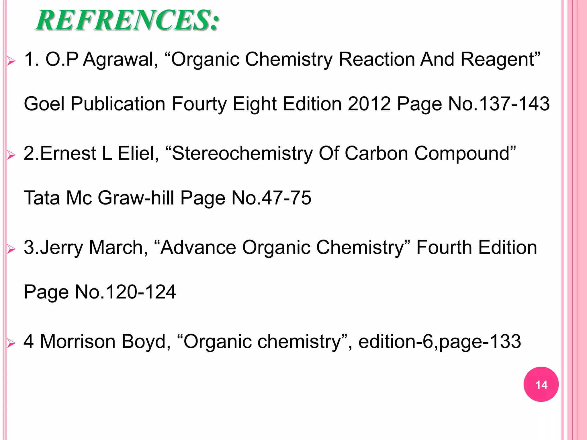 REFRENCES:
 1. O.P Agrawal, “Organic Chemistry Reaction And Reagent”
Goel Publication Fourty Eight Edition 2012 Page No.137-143
 2.Ernest L Eliel, “Stereochemistry Of Carbon Compound”
Tata Mc Graw-hill Page No.47-75
 3.Jerry March, “Advance Organic Chemistry” Fourth Edition
Page No.120-124
 4 Morrison Boyd, “Organic chemistry”, edition-6,page-133
14
 