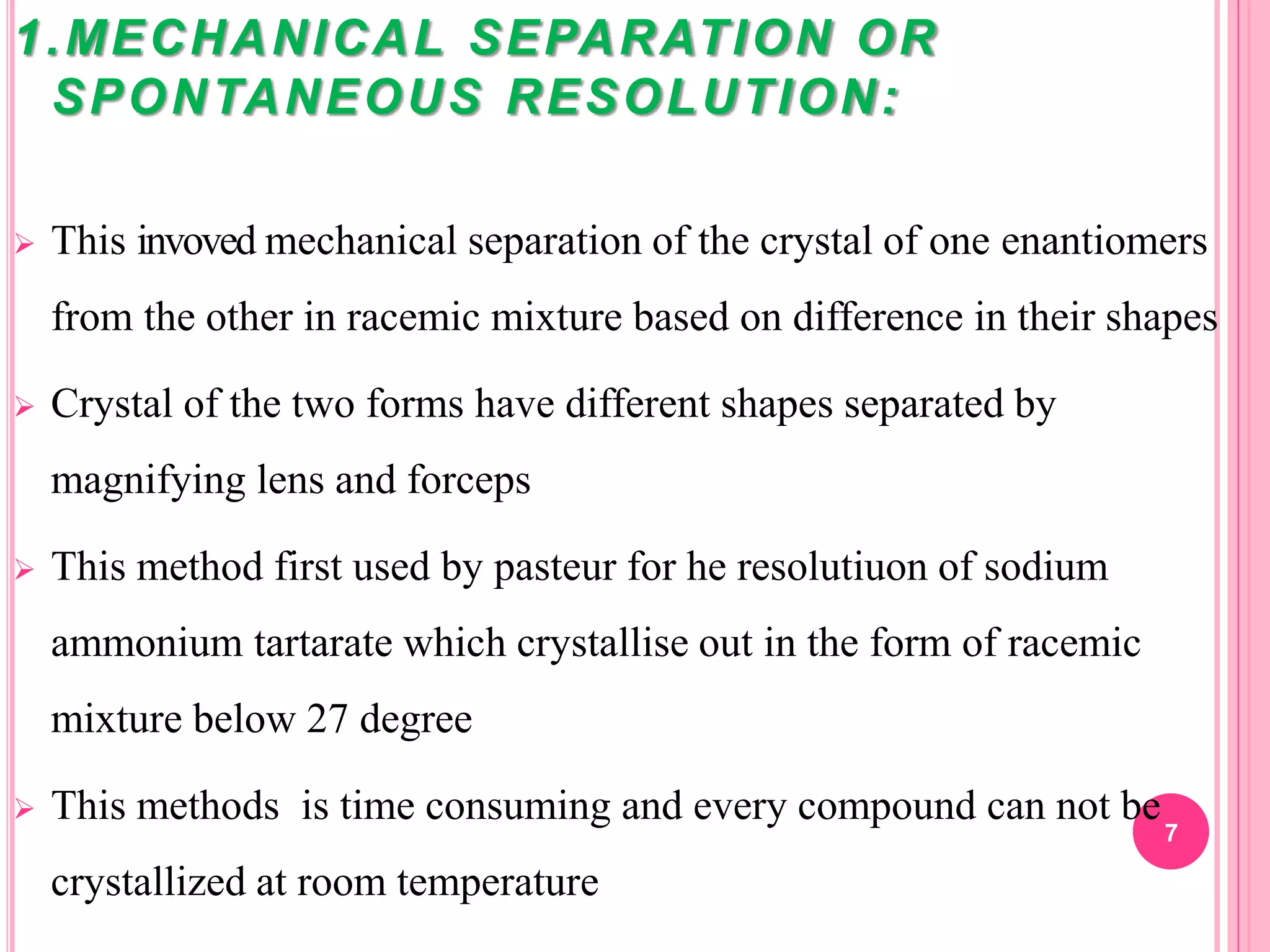 1.MECHANICAL SEPARATION OR
SPONTANEOUS RESOLUTION:
 This invoved mechanical separation of the crystal of one enantiomers
from the other in racemic mixture based on difference in their shapes
 Crystal of the two forms have different shapes separated by
magnifying lens and forceps
 This method first used by pasteur for he resolutiuon of sodium
ammonium tartarate which crystallise out in the form of racemic
mixture below 27 degree
 This methods is time consuming and every compound can not be
crystallized at room temperature
7
 
