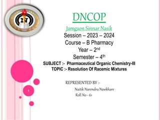 DNCOP
Jamgaon Sinnar Nasik
Session – 2023 – 2024
Course – B Pharmacy
Year – 2nd
Semester – 4th
SUBJECT :- Pharmaceutical Organic Chemistry-III
TOPIC :- Resolution Of Racemic Mixtures
REPRESENTED BY :-
Naitik Narendra Nawkhare
Roll No - 61
 