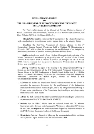 6
RESOLUTION NO. 2/38-LEG
ON
THE ESTABLISHMENT OF THE OIC INDEPENDENT PERMANENT
HUMAN RIGHTS COMMISSION
The Thirty-eighth Session of the Council of Foreign Ministers, (Session of
Peace, Cooperation and Development), held in Astana, Republic of Kazakhstan, from
26 to 28 Rajab 1432 A.H. (28-30 June 2011 A.D.),
Mindful of the need to empower the Organization of the Islamic Conference
with a mechanism to strengthen and protect human rights in the Member States,
Recalling the Ten-Year Programme of Actions adopted by the 3rd
Extraordinary Islamic Summit Conference held in Makkah Al Mukarammah in
December 2005 which called for considering the establishment of an independent
permanent commission to promote human rights in the Member States,
Seeking to implement articles 5 and 15 of the Charter of the Organization of the
Islamic Conference, unanimously adopted by the 11th
session of the Islamic
Summit Conference held at Dakar, Republic of Senegal on 13-14 March
2008, which consider the Independent Permanent Commission on Human
Rights as a key OIC organ,
Having considered the report of the meeting of the Intergovernmental Group of
Experts on the Establishment of the OIC Independent Permanent Commission on
Human Rights at the OIC headquarters in Jeddah, Saudi Arabia from 1 – 3 Rabiul
Awwal 1431H (15 – 17 February 2010), and the Draft Statute of the OIC Independent
Permanent Commission on Human Rights, attached as Annex 1 Ref.
OIC/IPCHHR/2010/DR.STATUTE.
1. Expresses its thanks and appreciation to the Secretary General for his efforts in
preparing the necessary documents for the establishment of the Independent
Permanent Commission on Human Rights, and to the Intergovernmental Group of
Experts on the establishment of the Commission for their diligent work in preparing
the Commission’s draft statute;
2. Adopts the draft statute of the Independent Permanent Human Rights Commission
as per document No. (OIC/IPHRC/2010/DR.STATUTE);
3. Decides that the IPHRC should start its operation within the OIC General
Secretariat, until a decision on its headquarters’ location is taken at the 39th
Session
of the CFM, and requests the Secretary General to provide secretarial services to
the IPHRC within the adopted budget of the General Secretariat.
4. Requests the Secretary General to follow up the implementation of this resolution
and to present a report thereon to the 39th
session of the CFM.
 