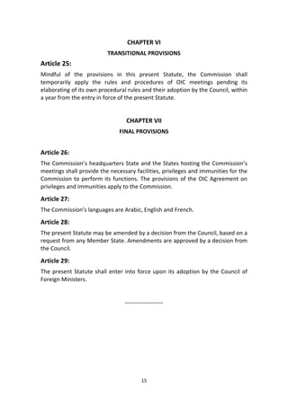 15
CHAPTER VI
TRANSITIONAL PROVISIONS
Article 25:
Mindful of the provisions in this present Statute, the Commission shall
temporarily apply the rules and procedures of OIC meetings pending its
elaborating of its own procedural rules and their adoption by the Council, within
a year from the entry in force of the present Statute.
CHAPTER VII
FINAL PROVISIONS
Article 26:
The Commission’s headquarters State and the States hosting the Commission’s
meetings shall provide the necessary facilities, privileges and immunities for the
Commission to perform its functions. The provisions of the OIC Agreement on
privileges and immunities apply to the Commission.
Article 27:
The Commission’s languages are Arabic, English and French.
Article 28:
The present Statute may be amended by a decision from the Council, based on a
request from any Member State. Amendments are approved by a decision from
the Council.
Article 29:
The present Statute shall enter into force upon its adoption by the Council of
Foreign Ministers.
--------------------
 