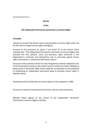 8
OIC/IPCHR/2010/STATUTE
Statute
of the
OIC Independent Permanent Commission on Human Rights
Preamble:
Taking into account the Islamic values and principles on human rights which call
for the need to respect human rights and dignity,
Pursuant to the provisions of article 5 and article 15 of the Charter which
stipulate that: “The Independent Permanent Commission on Human Rights shall
promote the civil, political, social and economic rights enshrined in the
Organisation’s covenants and declarations and in universally agreed human
rights instruments, in conformity with Islamic values,”
Pursuant to the provisions of the Ten-Year Programme of Action adopted by the
Third Extraordinary Session of the Islamic Summit Conference held in Makkah Al
Mukarramah in December 2005, which called for consideration of the possibility
of establishing an independent permanent body to promote human rights in
Member States,
Recalling the Cairo Declaration on Human Rights in Islam adopted in 1990,
Pursuant to relevant international instruments, charters and conventions,
Member States agreed on the statute of the Independent Permanent
Commission on Human Rights as follows:
 