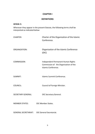 9
CHAPTER I
DEFINITIONS
Article 1:
Wherever they appear in the present Statute, the following terms shall be
interpreted as indicated below:
CHARTER: Charter of the Organization of the Islamic
Conference.
ORGANIZATION: Organization of the Islamic Conference
(OIC)
COMMISSION: Independent Permanent Human Rights
Commission of the Organization of the
Islamic Conference.
SUMMIT: Islamic Summit Conference.
COUNCIL: Council of Foreign Minister.
SECRETARY GENERAL: OIC Secretary General.
MEMBER STATES: OIC Member States.
GENERAL SECRETARIAT: OIC General Secretariat.
 
