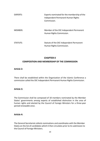 10
EXPERTS: Experts nominated for the membership of the
Independent Permanent Human Rights
Commission.
MEMBER: Member of the OIC Independent Permanent
Human Rights Commission.
STATUTE: Statute of the OIC Independent Permanent
Human Rights Commission.
CHAPTER II
COMPOSITION AND MEMBERSHIP OF THE COMMISSION
Article 2:
There shall be established within the Organization of the Islamic Conference a
commission called the OIC Independent Permanent Human Rights Commission.
Article 3:
The Commission shall be composed of 18 members nominated by the Member
States’ governments among experts of established distinction in the area of
human rights and elected by the Council of Foreign Ministers for a three-year
period renewable once.
Article 4:
The General Secretariat collects nominations and coordinates with the Member
States on the list of candidates which it then circulates prior to its submission to
the Council of Foreign Ministers.
 