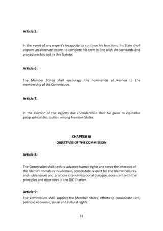 11
Article 5:
In the event of any expert’s incapacity to continue his functions, his State shall
appoint an alternate expert to complete his term in line with the standards and
procedures laid out in this Statute.
Article 6:
The Member States shall encourage the nomination of women to the
membership of the Commission.
Article 7:
In the election of the experts due consideration shall be given to equitable
geographical distribution among Member States.
CHAPTER III
OBJECTIVES OF THE COMMISSION
Article 8:
The Commission shall seek to advance human rights and serve the interests of
the Islamic Ummah in this domain, consolidate respect for the Islamic cultures
and noble values and promote inter-civilizational dialogue, consistent with the
principles and objectives of the OIC Charter.
Article 9:
The Commission shall support the Member States’ efforts to consolidate civil,
political, economic, social and cultural rights.
 
