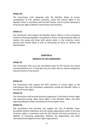 12
Article 10:
The Commission shall cooperate with the Member States to ensure
consolidation of civil, political, economic, social and cultural rights in the
Member States in accordance with the OIC Charter, and to monitor observance
of the human rights of Muslim communities and minorities.
Article 11:
The Commission shall support the Member States’ efforts in terms of policies
aimed at enhancing legislation and policies in favour of advancing the rights of
women, the young and those with special needs, in the economic, social,
political and cultural fields as well as eliminating all forms of violence and
discrimination.
CHAPTER IV
MANDATE OF THE COMMISSION
Article 12:
The Commission shall carry out consultative tasks for the Council and submit
recommendations to it. It shall also carry out other tasks as may be assigned to
it by the Summit or the Council.
Article 13:
The Commission shall support the OIC’s position on human rights at the
international level and consolidate cooperation among the Member States in
the area of human rights.
Article 14:
The Commission shall provide technical cooperation in the field of human rights
and awareness-raising about these rights in the Member States, and offer
approving Member States consultancy on human rights issues.
Article 15:
The Commission shall promote and support the role of Member State-
accredited national institutions and civil society organizations active in the area
of human rights in accordance with the OIC Charter and work procedures, in
addition to enhancing cooperation between the Organization and other
international and regional human rights organizations.
 