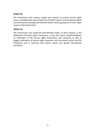13
Article 16:
The Commission shall conduct studies and research on priority human rights
issues, including those issues referred to it by the Council, and coordinate efforts
and information exchange with Member States’ working groups on human rights
issues in international fora.
Article 17:
The Commission may cooperate with Member States, at their request, in the
elaboration of human rights instruments. It may also submit recommendations
on refinement of OIC human rights declarations and covenants as well as
suggest ratification of human rights covenants and instruments within the OIC
framework and in harmony with Islamic values and agreed international
standards.
 