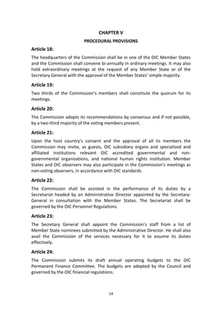 14
CHAPTER V
PROCEDURAL PROVISIONS
Article 18:
The headquarters of the Commission shall be in one of the OIC Member States
and the Commission shall convene bi-annually in ordinary meetings. It may also
hold extraordinary meetings at the request of any Member State or of the
Secretary General with the approval of the Member States’ simple majority.
Article 19:
Two thirds of the Commission’s members shall constitute the quorum for its
meetings.
Article 20:
The Commission adopts its recommendations by consensus and if not possible,
by a two-third majority of the voting members present.
Article 21:
Upon the host country’s consent and the approval of all its members the
Commission may invite, as guests, OIC subsidiary organs and specialized and
affiliated institutions relevant OIC accredited governmental and non-
governmental organizations, and national human rights institution. Member
States and OIC observers may also participate in the Commission’s meetings as
non-voting observers, in accordance with OIC standards.
Article 22:
The Commission shall be assisted in the performance of its duties by a
Secretariat headed by an Administrative Director appointed by the Secretary-
General in consultation with the Member States. The Secretariat shall be
governed by the OIC Personnel Regulations.
Article 23:
The Secretary General shall appoint the Commission’s staff from a list of
Member State nominees submitted by the Administrative Director. He shall also
avail the Commission of the services necessary for it to assume its duties
effectively.
Article 24:
The Commission submits its draft annual operating budgets to the OIC
Permanent Finance Committee. The budgets are adopted by the Council and
governed by the OIC financial regulations.
 