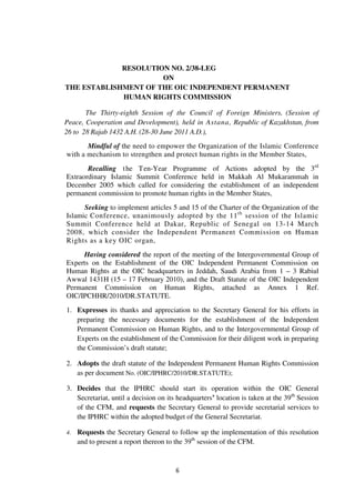 RESOLUTION NO. 2/38-LEG
ON
THE ESTABLISHMENT OF THE OIC INDEPENDENT PERMANENT
HUMAN RIGHTS COMMISSION
The Thirty-eighth Session of the Council of Foreign Ministers, (Session of
Peace, Cooperation and Development), held in Astana, Republic of Kazakhstan, from
26 to 28 Rajab 1432 A.H. (28-30 June 2011 A.D.),
Mindful of the need to empower the Organization of the Islamic Conference
with a mechanism to strengthen and protect human rights in the Member States,
Recalling t he T en-Year Programme of Actions adopted by the 3rd
Extraordinary Islamic Summit Conference held in Makkah Al Mukarammah in
December 2005 which called for considering the establishment of an independent
permanent commission to promote human rights in the Member States,
Seeking to implement articles 5 and 15 of the Charter of the Organization of the
Islamic Conference, unanimously adopted by the 11 th session of the Islamic
Summit Conference held at Dakar, Republic of Senegal on 13-14 March
2008, which consider the Independent Permanent Commission on Human
Rights as a key OIC organ,
Having considered the report of the meeting of the Intergovernmental Group of
Experts on the Establishment of the OIC Independent Permanent Commission on
Human Rights at the OIC headquarters in Jeddah, Saudi Arabia from 1 – 3 Rabiul
Awwal 1431H (15 – 17 February 2010), and the Draft Statute of the OIC Independent
Permanent Commission on Human Rights, attached as Annex 1 Ref.
OIC/IPCHHR/2010/DR.STATUTE.
1. Expresses its thanks and appreciation to the Secretary General for his efforts in
preparing the necessary documents for the establishment of the Independent
Permanent Commission on Human Rights, and to the Intergovernmental Group of
Experts on the establishment of the Commission for their diligent work in preparing
the Commission’s draft statute;
2. Adopts the draft statute of the Independent Permanent Human Rights Commission
as per document No. (OIC/IPHRC/2010/DR.STATUTE);
3. Decides that the IPHRC should start its operation within the OIC General
Secretariat, until a decision on its headquarters’ location is taken at the 39th Session
of the CFM, and requests the Secretary General to provide secretarial services to
the IPHRC within the adopted budget of the General Secretariat.
4.

Requests the Secretary General to follow up the implementation of this resolution
and to present a report thereon to the 39th session of the CFM.

6

 