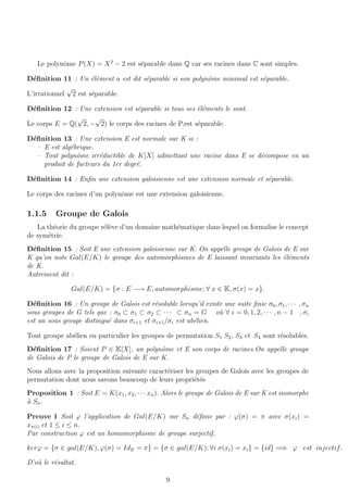 Le polynˆome P(X) = X2
− 2 est s´eparable dans Q car ses racines dans C sont simples.
D´eﬁnition 11 : Un ´el´ement a est dit s´eparable si son polynˆome minimal est s´eparable.
L’irrationnel
√
2 est s´eparable.
D´eﬁnition 12 : Une extension est s´eparable si tous ses ´el´ements le sont.
Le corps E = Q(
√
2, −
√
2) le corps des racines de P,est s´eparable.
D´eﬁnition 13 : Une extension E est normale sur K si :
– E est alg´ebrique.
– Tout polynˆome irr´eductible de K[X] admettant une racine dans E se d´ecompose en un
produit de facteurs du 1er degr´e.
D´eﬁnition 14 : Enﬁn une extension galoisienne est une extension normale et s´eparable.
Le corps des racines d’un polynˆome est une extension galoisienne.
1.1.5 Groupe de Galois
La th´eorie du groupe r´el`eve d’un domaine math´ematique dans lequel on formalise le concept
de sym´etrie.
D´eﬁnition 15 : Soit E une extension galoisienne sur K. On appelle groupe de Galois de E sur
K qu’on note Gal(E/K) le groupe des automorphismes de E laissant invariants les ´el´ements
de K.
Autrement dit :
Gal(E/K) = {σ : E −→ E, automorphisme; ∀ x ∈ K, σ(x) = x}.
D´eﬁnition 16 : Un groupe de Galois est r´esoluble lorsqu’il existe une suite ﬁnie σ0, σ1, · · · , σn
sous groupes de G tels que : σ0 ⊂ σ1 ⊂ σ2 ⊂ · · · ⊂ σn = G o`u ∀ i = 0, 1, 2, · · · , n − 1 , σi
est un sous groupe distingu´e dans σi+1 et σi+1/σi est ab´elien.
Tout groupe ab´elien en particulier les groupes de permutation S1 S2, S3 et S4 sont r´esolubles.
D´eﬁnition 17 : Soient P ∈ K[X], un polynˆome et E son corps de racines.On appelle groupe
de Galois de P le groupe de Galois de E sur K.
Nous allons avec la proposition suivante caract´eriser les groupes de Galois avec les groupes de
permutation dont nous savons beaucoup de leurs propri´et´es
Proposition 1 : Soit E = K(x1, x2, · · · xn). Alors le groupe de Galois de E sur K est isomorphe
`a Sn.
Preuve 1 Soit ϕ l’application de Gal(E/K) sur Sn d´eﬁnie par : ϕ(σ) = π avec σ(xi) =
xπ(i) et 1 ≤ i ≤ n.
Par construction ϕ est un homomorphisme de groupe surjectif,
kerϕ = {σ ∈ gal(E/K), ϕ(σ) = IdE = π} = {σ ∈ gal(E/K); ∀i σ(xi) = xi} = {id} =⇒ ϕ est injectif.
D’o`u le r´esultat.
9
 