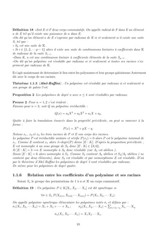 D´eﬁnition 18 -Soit E et F deux corps commutatifs. On appelle radical de F dans E un ´el´ement
a de E tel qu’il existe une puissance de a dans E.
-On dit qu’un ´el´ement a de E s’exprime par radicaux de K si et seulement si il existe une suite
Si tel que :
- S0 est une suite de K.
- Si i ∈ {1, 2, · · · p − 1} alors il exite une suite de combinaisons lin´eaires `a coeﬃcients dans K
de radicaux de la suite Si−1.
-Dans K, a est une combinaison lin´eaire `a coeﬃcients ´el´ements de la suite Sp−1.
-On dit qu’un polynˆome est r´esoluble par radicaux si et seulement si toutes ses racines s’ex-
priment par radicaux de K.
Il s’agit maintenant de determiner le lien entre les polynomes et leur groupe galoisienne.Autrement
dit avec le corps de ses racines.
Th´eor`eme 1.1.3 (Abel-Ruﬃni) : Un polynˆome est r´esoluble par radicaux si et seulement si
son groupe de galois l’est.
Proposition 2 Les polynˆomes de degr´e n avec n ≤ 4 sont r´esolubles par radicaux.
Preuve 2 Pour n = 1, 2 c’est ´evident .
Faisons pour n = 3, soit Q un polynˆome irr´eductible :
Q(x) = a3X3
+ a2X2
+ a1X + a0.
Quitte `a faire la translation ´enonc´ee dans la propri´et´e pr´ec´edente, on peut se ramener `a la
forme :
P(x) = X3
+ pX − q.
Notons x1 , x2 et x3 les trois racines de P et E son corps des racines.
Le polynˆome P est irr´eductible unitaire et v´eriﬁe P(x1) = 0 alors P est le polynˆome minimal de
x1. Comme E contient x1 alors 3=degr´e(P) divise [E : K]. D’apr`es la proposition pr´ec´edente ,
E est isomorphe `a un sous groupe de S3 donc [E : K] ∈ {3, 6}.
Si [E : K] = 3 =⇒ E isomorphe `a A3 donc r´esoluble (car A3 est ab´elien ).
Sinon [E : K] = 6 alors isomorphe `a S3. Comme S3 contient A3 ab´elien et S3/A3 ab´elien ( ne
contient que deux ´el´ements), donc S3 est r´esoluble et par isomorphisme E est r´esoluble. D’o`u
par le th´eor`eme d’Abel Ruﬃni les polynˆomes de degr´e 3 sont r´esolubles par radicaux.
De mˆeme pour les polynˆomes de degr´e quatre.
1.1.6 Relation entre les coeﬃcients d’un polynˆome et ses racines
Soient Sn le groupe des permutations de 1 `a n et K un corps commutatif.
D´eﬁnition 19 : Un polynˆome P ∈ K[X1, X2, · · · Xn] est dit sym´etrique si
∀σ ∈ Sn P(Xσ(1), Xσ(2) · · · Xσ(n)) = P(X1, X2, · · · Xn).
On appelle polynˆome sym´etrique ´el´ementaire les polynˆomes not´es σi et d´eﬁnis par :
σ1(X1, X2, · · · Xn) = X1 + X2 + · · · + Xn ; σp(X1, X2, · · · Xn) = i1<i2···ip
Xi1 · · · Xip
σn(X1, X2, · · · Xn) = X1X2 · · · Xn.
10
 