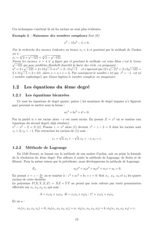 Ces techniques s’arrˆetent l`a o`u les racines ne sont plus ´evidentes.
Exemple 3 : Naissance des nombres complexes Soit (E)
x3
− 15x2
− 4 = 0.
Par la recherche des racines ´evidentes on trouve x1 = 4 et pourtant par la m´ethode de Cardan
on a :
x1 = 3
2 +
√
−121 + 3
2 −
√
−121.
Parmi les racines, x = 4 n’ y ﬁgure pas et pourtant la m´ethode est vraie.Mais c’est le terme√
−121 qui pose probl`eme.Bombelli franchit la barre des r´eels ,en proposant :
u3
= 2+
√
−121 = 2+11
√
−1 et v3
= 2−11
√
−1 et s’apercoit que (2+
√
−1)3
= 2+2
√
−121 =
2 + 11
√
−1 = 2 + 11i alors x = u + v = 4. Par cons´equent le nombre i tel que i2
= −1 est n´e
( nombre sophistiqu´e) que Gauss baptisa le nombre complexe ou imaginaire.
1.2 Les ´equations du 4`eme degr´e
1.2.1 Les ´equations bicarr´ees
Ce sont les ´equations de degr´e quatre, paires ( les monˆomes de degr´e impairs n’y ﬁgurent
pas) pouvant se mettre sous la forme :
ax4
+ bx2
+ d = 0.
Par la parit´e si x est racine alors −x est aussi racine. En posant Z = x2
on se ram`ene aux
´equations du s´econd degr´e( d´ej`a r´esolues).
x4
− x2
− 2 = 0 (1). Posons z = x2
alors (1) devient z2
− z − 2 = 0 dont les racines sont
z1 = 2; z2 = −1. Par extraction les racines de (1) sont :
x1 =
√
2; x2 = −
√
2; x3 = −i; x4 = i.
1.2.2 M´ethode de Lagrange
En 1540 Ferrari, se basant sur la m´ethode de son maˆıtre Cardan, mˆıt au point la formule
de la r´esolution du 4`eme degr´e. Par ailleurs il existe la m´ethode de Lagrange, de Sotta et de
B´ezout. Pour la mˆeme raison que la pr´ec´edente, nous d´evelopperons la m´ethode de Lagrange.
E4 a4x4
+ a3x3
+ a2x2
+ a1x + a0 = 0.
En posant x = z − a3
4a4
on se ram`ene `a : z4
+ az2
+ bz + c = 0. Soit x1, x2, x3 et x4 les quatre
racines de cette derni`ere.
Le polynˆome P(X, Y, Z, Z) = XZ + Y T ne prend que trois valeurs par toute permutation
eﬀectu´ee sur x1, x2, x3, x4 qui sont :
A = x1x2 + x3x4; B = x1x3 + x2x4 ; C = x1x4 + x2x3.
Et on a :
σ1(x1, x2, x3, x4) = 0 ; σ2(x1, x2, x3, x4) = a; σ3(x1, x2, x3, x4) = b ; σ4(x1, x2, x3, x4) = c.
13
 