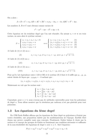 On a alors :
A + B + C = σ2; AB + AC + BC = σ1σ2 − 4σ4 = −4c; ABC = b2
− 4ac.
Les nombres A, B et C sont obtenus comme racines de
r3
− ar2
− 4cr − b2
+ 4ac = 0.
Cette ´equation est du troisi`eme degr´e que l’on sait r´esoudre. En notant u, v et w ces trois
racines, on aura alors le syst`eme suivant :
S =



x1 + x2 + x3 + x4 = 0
x1x2 + x3x4 = u
x1x3 + x2x4 = v
x1x4 + x2x3 = w
⇐⇒



x1 + x2 + x3 + x4 = 0 (1)
(x1 + x2)(x3 + x4) = v + w (2)
(x1 + x4)(x2 + x4) = u + v (3)
(x1 + x3)(x2 + x4) = u + w (4)
A l’aide de (1) et (2) on a :
(I) x1 + x2 = ρ1 et x3 + x4 = −ρ1 avec ρ1 =
√
−u − w.
A l’aide de (1) et(3) on a :
(II) x1 + x4 = ρ2 et x2 + x4 = −ρ2 avec ρ2 =
√
−u − v.
A l’aide de (2) et (3) on a :
(III) x1 + x3 = ρ3 et x2 + x4 = −ρ3 avec ρ3 =
√
−v − w.
Pour qu’il y’ait ´equivalence entre ( I,II et III) et le syst`eme (S) il faut et il suﬃt que ρ1 , ρ2 ρ3
soient choisis de fa¸con que : ρ1ρ2ρ3 = −b sachant que :
(x1 + x2)(x1 + x3)(x1 + x4) = x1(x1 + x2 + x3 + x4) + σ3 = −b
Maintenant on voit que les racines sont :



x1 = 1
2
(ρ1 + ρ2 + ρ3)
x2 = 1
2
(ρ1 − ρ2 − ρ3)
x3 = 1
2
(−ρ1 − ρ2 + ρ3)
x4 = 1
2
(−ρ1 + ρ2 − ρ3)
Cependant, pour n ≥ 5, nous n’avons pas de m´ethodes universelles pour tous les polynˆomes
de degr´e n. Nous allons montrer que la r´esolution par radicaux n’est pas g´en´erale pour tout
polynˆome.
1.3 Les ´equations du 5`eme degr´e
En 1799 Paolo Ruﬃni aﬃrma que les ´equations du 5`eme degr´e en polynˆomes n’´etaient pas
toutes r´esolubles, une proposition r´ej´et´ee par les math´ematiciens de l’´epoque. En1824 Abel
donna une preuve compl`ete mais sans concepts. Finalement, Galois balaya le doute par la
notion et le concept des groupes de Galois en fournissant une condition n´ecessaire et suﬃsante
de la non-r´esolubilit´e des ´equations de degr´e n avec n ≥ 5 . Soit l’´equation :
P(x) = a5x5
+ a4x4
+ a3x3
+ a2x2
+ a1x + a0 = 0.
14
 