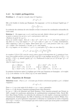 1.4.1 Le triplet pythagoricien
Probl`eme 1 : Il s’agit de r´esoudre dans Z l’´equation :
x2
+ y2
= z2
.
Elle a ´et´e ´etudi´ee et r´esolue par Diophante. En supposant z = 0 et en divisant l’´egalit´e par z2
on aura :
(
x
z
)2
+ (
y
z
)2
= 1.
La recherche des solutions de cette derni`ere revient `a retrouver les coordonn´ees rationnelles du
cercle unit´e.
Solution 1 : On suppose que x, y et z sont tous non nuls. Quitte `a diviser par le (pgcd(x, y, z))2
on peut se ramener au cas o`u x, y et z sont premiers entre eux.
-Etudions la parit´e de x,y et z.
Soit q un nombre impair. Alors q2
= (2n + 1)2
= 4n2
+ 4n + 1 =⇒ pour tout q impair q ≡
1[4].Alors si x et y sont impairs z2
= x2
+ y2
≡ 2[4] et z pair =⇒ z2
≡ 0[4]. Contradiction.
Alors supposons x pair et y impair. Etant donn´e que x et z sont premiers entre eux, x pair
=⇒ z impair. Par conclusion x est pair, y et z sont impairs.
Et z et y impairs =⇒ les entiers z − y et z + y sont pairs (z−y
2
a donc un sens dans Z).
x2
= z2
− y2
⇐⇒ (
x
2
)2
= (
z − y
2
)2
(
z + y
2
)2
.
les nombres (z−y
2
)et (z+y
2
) sont des carr´es entiers sinon la d´ecomposition de x
2
entraˆınera l’exis-
tence d’un nombre premier p tel que p|(z+y
2
) et p|(z+y
2
) ce qui implique que p|(z+y
2
)+(z+y
2
) = z et
p|(z+y
2
) − (z+y
2
) = y, absurde (pgcd(z, y) = 1). Finalement il existe (m, n) ∈ Z tel que z−y
2
= n2
et (z+y
2
) = m2
.
Alors le triplet (x,y,z )sont :



x = (2kmn), k ∈ N
y = k(m2
− n2
), m ∈ N
z = k(m2
+ n2
), n ∈ N, n < m
ou



x = k(m2
− n2
), k ∈ N
y = (2kmn), m ∈ N
z = k(m2
+ n2
), n ∈ N, n < m
La pr´esence du facteur entier k s’explique par le fait que l’´equation est homog`ene : si le triplet
(x, y, z) est solution =⇒ ∀n ∈ N(nx, ny, nz) est aussi solution.
1.4.2 Equation de Fermat
Th´eor`eme 1.4.1 : Pour n ≥ 3 il n’existe pas d’entiers strictement positifs x, y et z v´eriﬁant
l’´equation :
xn
+ yn
= zn
,
Pour n = 1, on a tout entier de la droite x + y = z avec z param`etre.
Pour n = 2, elle devient l’´equation pythagoricienne d´ej`a d´emontr´ee.
Le cas n < 100 a ´et´e d´emontr´e par Ernst Kummer. Cette ´equation propos´ee par Fermat en
1637 a inspir´e de nombreuses g´en´erations de math´ematiciens notammant Euler, David Hil-
bert, Mme Emmy No´ether. La recherche des solutions de cette ´egalit´e a beaucoup contribu´e `a
l’´evolution des Math´ematiques. En 1995, le th´eor`eme a ´et´e d´emontr´e par Andrew Whiles. Gra-
phiquemment, on peut ´egalement comprendre ce th´eor`eme en considerant la courbe d’´equation
(x
z
)n
+(y
z
)n
= 1 avec n > 2 et remarquer que cette courbe ne passe par aucun point `a coordonn´ee
rationnelle non nulle.
16
 