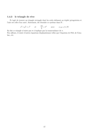 1.4.3 le triangle de rˆeve
Il s’agit de trouver un triangle rectangle dont les cot´es ob´eissent au triplet pytagoricien et
l’aire est celle d’un carr´e. Autrement, dit r´esoudre ce syst`eme dans N :
x2
+ y2
= z2
et
xy
2
= t2
avec x, y, z, t ∈ N
En fait ce triangle n’existe pas et s’explique par la transcendance de π.
Par ailleurs, il existe d’autres ´equations diophantiennes telles que l’´equation de Pell, de Cata-
lan...etc.
17
 