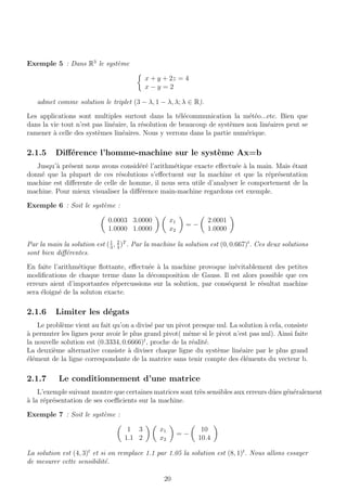 Exemple 5 : Dans R3
le syst`eme
x + y + 2z = 4
x − y = 2
admet comme solution le triplet (3 − λ, 1 − λ, λ; λ ∈ R).
Les applications sont multiples surtout dans la t´el´ecommunication la m´et´eo...etc. Bien que
dans la vie tout n’est pas lin´eaire, la r´esolution de beaucoup de syst`emes non lin´eaires peut se
ramener `a celle des syst`emes lin´eaires. Nous y verrons dans la partie num´erique.
2.1.5 Diﬀ´erence l’homme-machine sur le syst`eme Ax=b
Jusqu’`a pr´esent nous avons consid´er´e l’arithm´etique exacte eﬀectu´ee `a la main. Mais ´etant
donn´e que la plupart de ces r´esolutions s’eﬀectuent sur la machine et que la r´epr´esentation
machine est diﬀerente de celle de homme, il nous sera utile d’analyser le comportement de la
machine. Pour mieux visualiser la diﬀ´erence main-machine regardons cet exemple.
Exemple 6 : Soit le syst`eme :
0.0003 3.0000
1.0000 1.0000
x1
x2
= −
2.0001
1.0000
Par la main la solution est (1
3
, 2
3
)T
. Par la machine la solution est (0, 0.667)t
. Ces deux solutions
sont bien diﬀ´erentes.
En faite l’arithm´etique ﬂottante, eﬀectu´ee `a la machine provoque in´evitablement des petites
modiﬁcations de chaque terme dans la d´ecomposition de Gauss. Il est alors possible que ces
erreurs aient d’importantes r´epercussions sur la solution, par cons´equent le r´esultat machine
sera ´eloign´e de la soluton exacte.
2.1.6 Limiter les d´egats
Le probl`eme vient au fait qu’on a divis´e par un pivot presque nul. La solution `a cela, consiste
`a permuter les lignes pour avoir le plus grand pivot( mˆeme si le pivot n’est pas nul). Ainsi faite
la nouvelle solution est (0.3334, 0.6666)t
, proche de la r´ealit´e.
La deuxi`eme alternative consiste `a diviser chaque ligne du syst`eme lin´eaire par le plus grand
´el´ement de la ligne correspondante de la matrice sans tenir compte des ´el´ements du vecteur b.
2.1.7 Le conditionnement d’une matrice
L’exemple suivant montre que certaines matrices sont tr`es sensibles aux erreurs dˆues g´en´eralement
`a la r´epr´esentation de ses coeﬃcients sur la machine.
Exemple 7 : Soit le syst`eme :
1 3
1.1 2
x1
x2
= −
10
10.4
La solution est (4, 3)t
et si on remplace 1.1 par 1.05 la solution est (8, 1)t
. Nous allons essayer
de mesurer cette sensibilit´e.
20
 