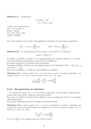 D´eﬁnition 21 : L’application
L :Mn(R) −→ R+
A −→ L(A) = A
est dite norme matricielle si :
A = 0 ⇐⇒ A = 0.
λA = |λ| A .
A + B ≤ A + B .
AB ≤ A B .
Soit A une matrice carr´e d’ordre n les applications suivantes sont des normes matricielles :
A 1 = max1≤j≤n
n
i=1
|aij| A j = max1≤i≤n
n
j=1
|aij|
D´eﬁnition 22 : Le conditionnement d’une matrice ( not´e cond A) est d´eﬁni par
condA = A A−1
.
Par AB ≤ A B et cond(I) = 1, le conditionnement est toujours sup´erieur `a 1. Une ma-
trice M est dite mal conditionn´ee si cond M est tr`es ´eloign´e de 1.
La matrice identit´e est une matrice bien conditionn´ee.
La matrice de Hilbert d’ordre n est un exemple de matrice mal condition´ee : H(n) = (h(i, j))1≤i,j≤n
avec (h(i, j) = 1
i+j−1
.
Pour n=6, cond(H(6)) = 1, 4951.107
(calcul ´eﬀectu´e sur Matlab).
Th´eor`eme 2.1.1 : Soit le syst`eme Ax = b avec b = 0, on note ¯x la solution approch´ee, x la
solution exacte r = b − A¯x, le vecteur r´esidu et e = x − ¯x . Alors :
1
condA
r
b
≤
e
x
≤ condA
r
b
2.1.8 Interpr´etation du th´eor`eme
Si cond(A) est proche de 1, si le r´eel r est aussi petit, l’erreur relative approximative,
coinc´ee entre deux petites valeurs ne peut qu’ˆetre petite.
Par contre si cond(A) est grand l’erreur relative se trouve quelque part entre 0 et un nombre
relativement grand.
Un mauvais algorithme aussi peut conduire `a un r´esultat erron´e.
Th´eor`eme 2.1.2 : Soit le syst`eme Ax = b, E une perturbation du syst`eme initial(due par
exemple aux erreurs de r´epr´esentation des coeﬃcients de A sur la machinele syst`eme Ax = b
d´evient (A + E)x = b. Alors :
x − ¯x
¯x
≤ condA
E
A
Le terme x−¯x
¯x
est une approximation de l’erreur relative.
21
 